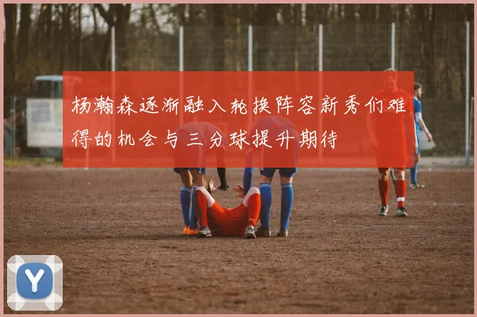 杨瀚森逐渐融入轮换阵容新秀们难得的机会与三分球提升期待