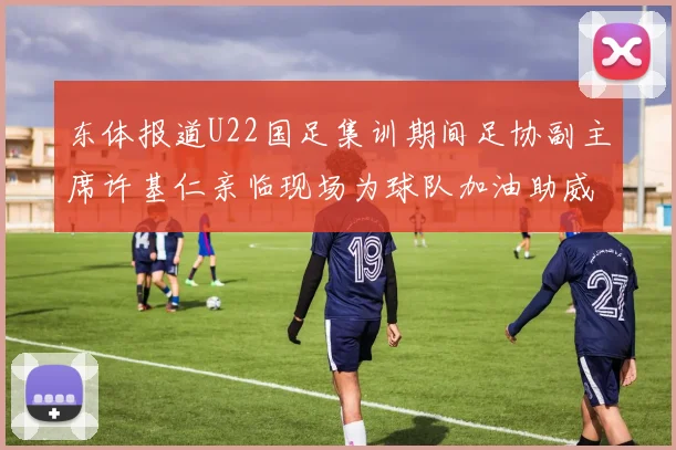 东体报道U22国足集训期间足协副主席许基仁亲临现场为球队加油助威