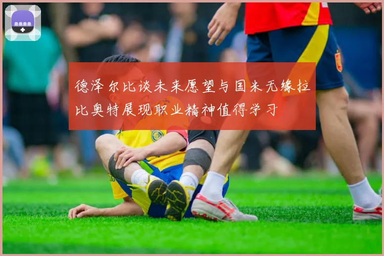 德泽尔比谈未来愿望与国米无缘拉比奥特展现职业精神值得学习