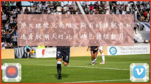 热火继续交易维金斯目标换取首轮选秀权湖人对此兴趣已持续数月