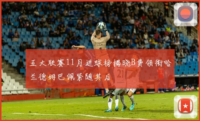 五大联赛11月进球榜揭晓B费领衔哈兰德姆巴佩紧随其后