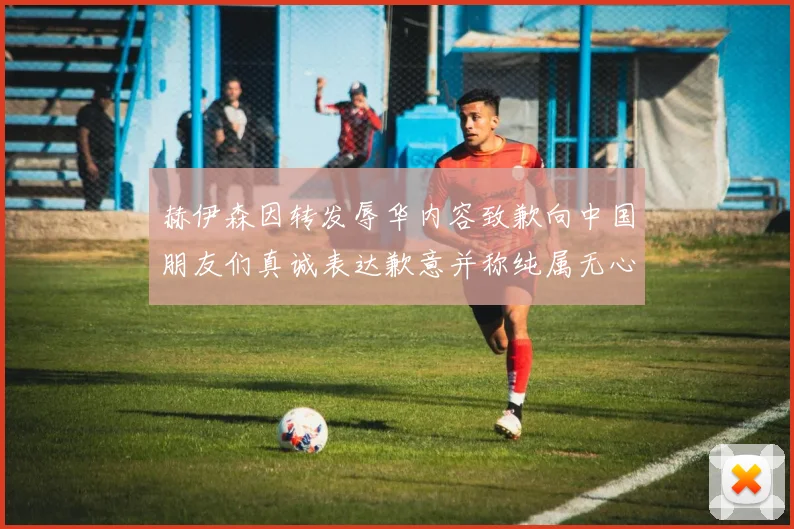 赫伊森因转发辱华内容致歉向中国朋友们真诚表达歉意并称纯属无心之过