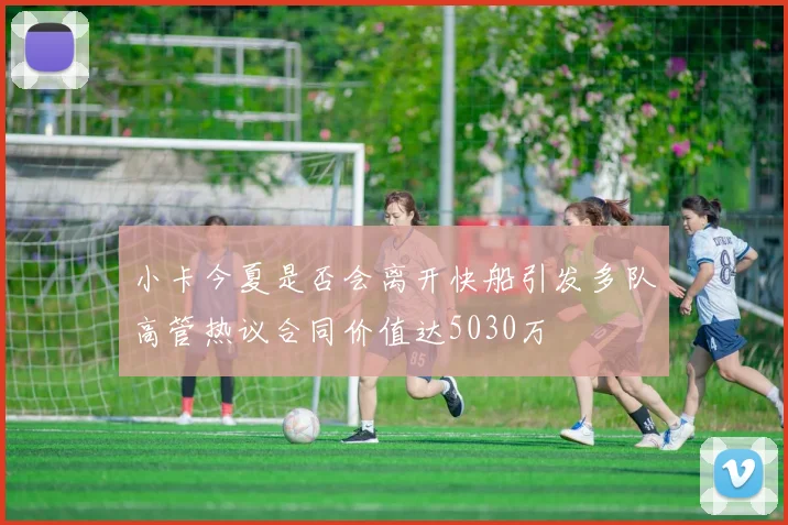 小卡今夏是否会离开快船引发多队高管热议合同价值达5030万