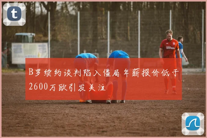 B罗续约谈判陷入僵局年薪报价低于2600万欧引发关注