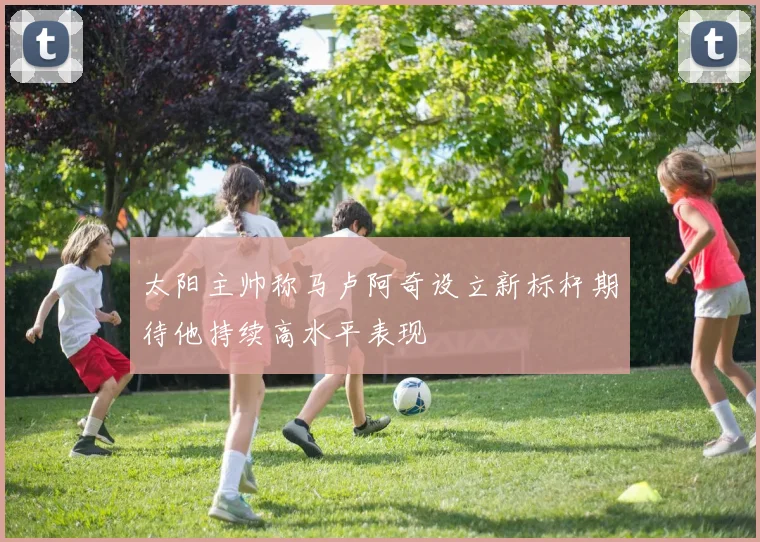 太阳主帅称马卢阿奇设立新标杆期待他持续高水平表现