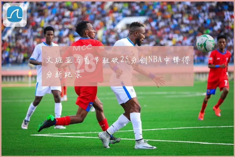 文班亚马首节狂砍25分创NBA中锋得分新纪录