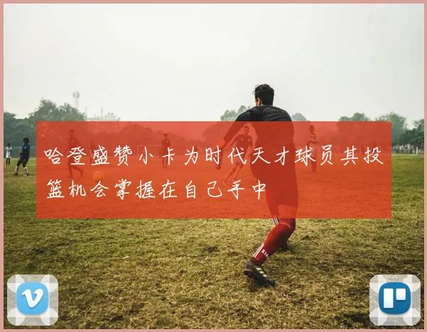 哈登盛赞小卡为时代天才球员其投篮机会掌握在自己手中