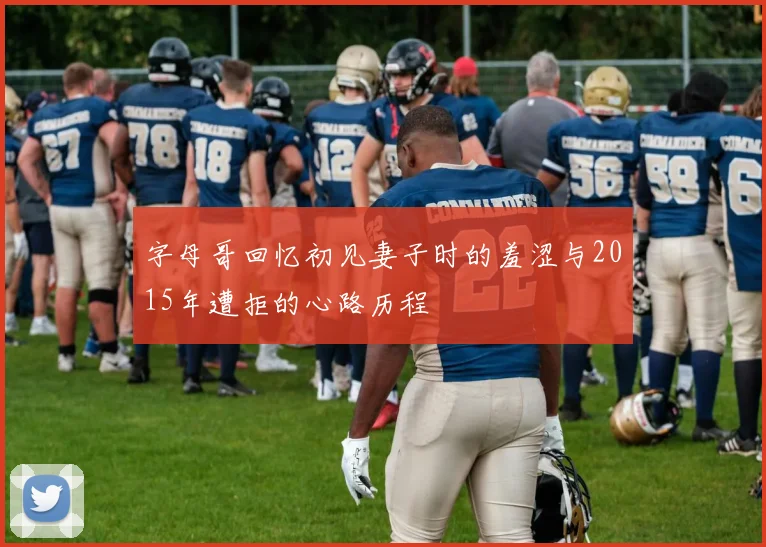 字母哥回忆初见妻子时的羞涩与2015年遭拒的心路历程