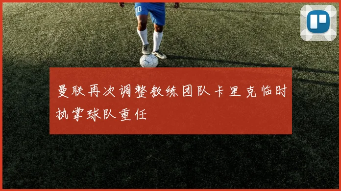 曼联再次调整教练团队卡里克临时执掌球队重任