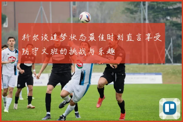 科尔谈追梦状态最佳时刻直言享受防守文班的挑战与乐趣