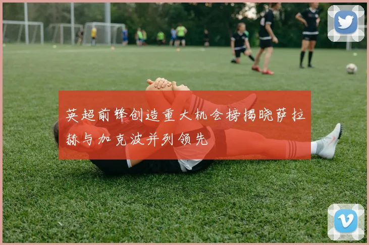 英超前锋创造重大机会榜揭晓萨拉赫与加克波并列领先