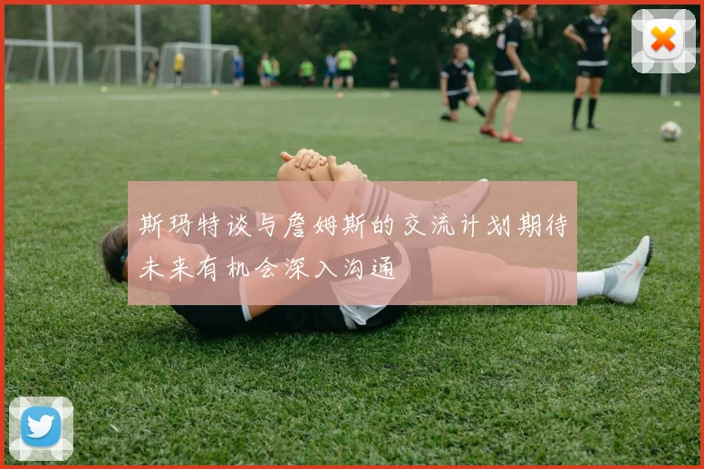 斯玛特谈与詹姆斯的交流计划期待未来有机会深入沟通