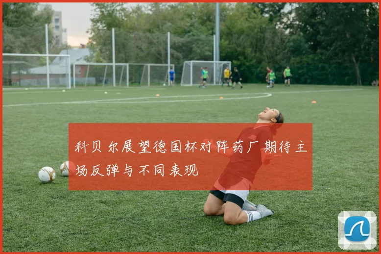 科贝尔展望德国杯对阵药厂期待主场反弹与不同表现