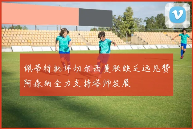 佩蒂特批评切尔西曼联缺乏远见赞阿森纳全力支持塔帅发展