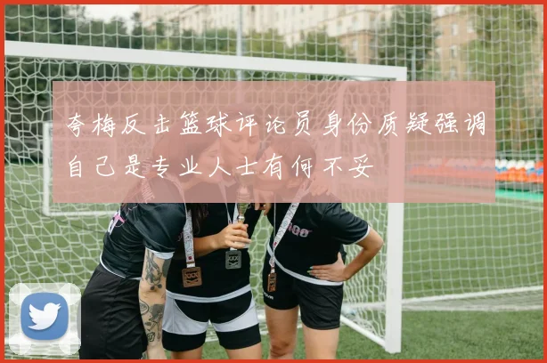 夸梅反击篮球评论员身份质疑强调自己是专业人士有何不妥