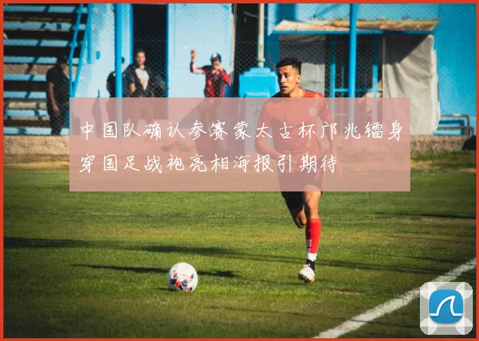 中国队确认参赛蒙太古杯邝兆镭身穿国足战袍亮相海报引期待