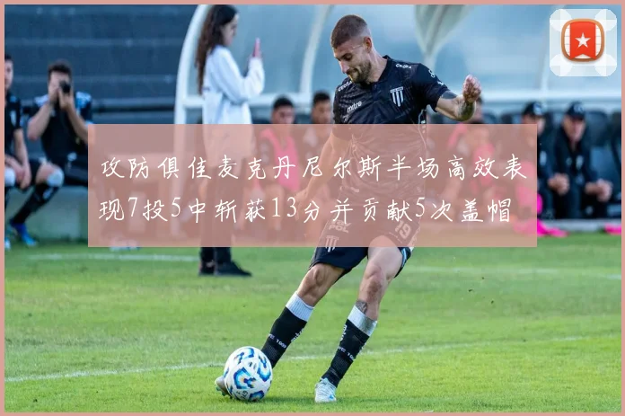 攻防俱佳麦克丹尼尔斯半场高效表现7投5中斩获13分并贡献5次盖帽