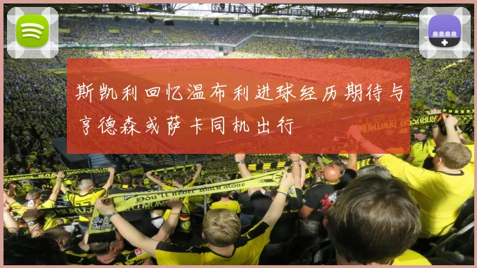斯凯利回忆温布利进球经历期待与亨德森或萨卡同机出行