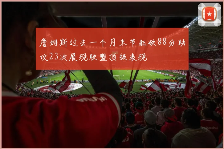 詹姆斯过去一个月末节狂砍88分助攻23次展现联盟顶级表现