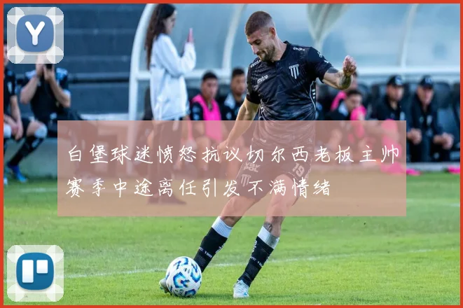 白堡球迷愤怒抗议切尔西老板主帅赛季中途离任引发不满情绪