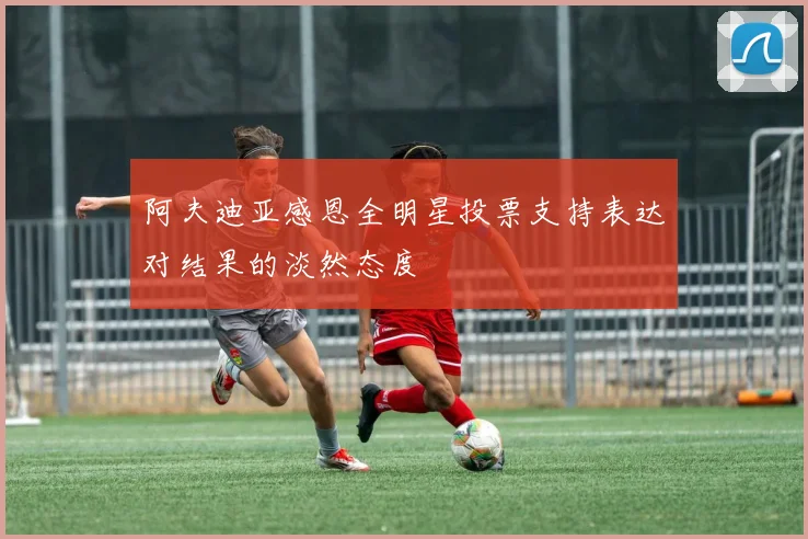 阿夫迪亚感恩全明星投票支持表达对结果的淡然态度