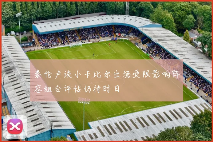 泰伦卢谈小卡比尔出场受限影响阵容组合评估仍待时日