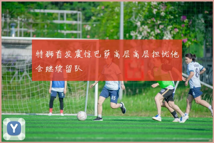 特狮首发震惊巴萨高层高层担忧他会继续留队