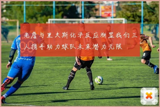 老詹与里夫斯化学反应渐显我们三人携手助力球队未来潜力无限
