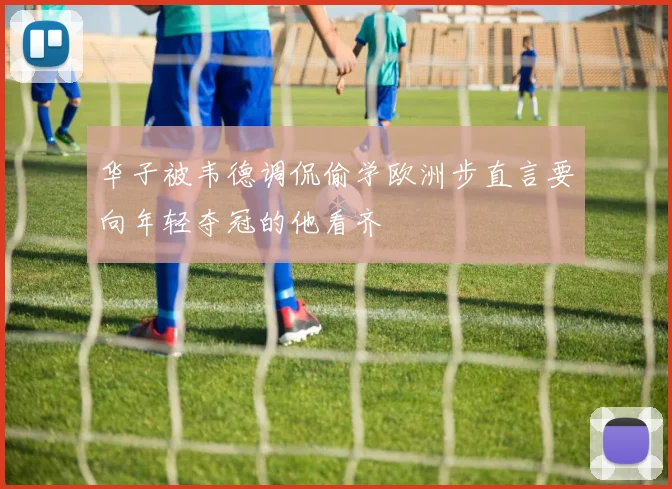 华子被韦德调侃偷学欧洲步直言要向年轻夺冠的他看齐