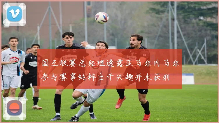 国王联赛总经理透露亚马尔内马尔参与赛事纯粹出于兴趣并未获利