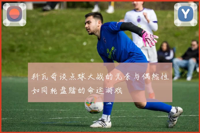 科瓦奇谈点球大战的无奈与偶然性如同轮盘赌的命运游戏