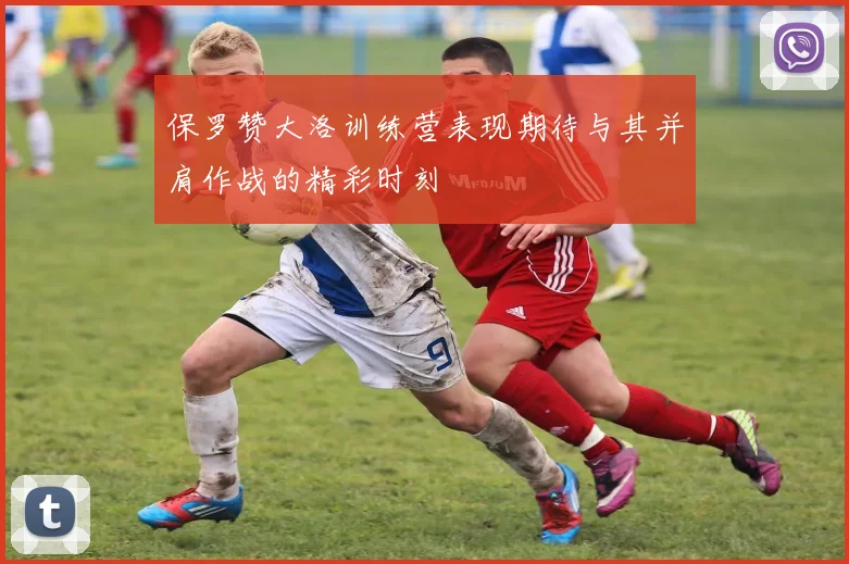 保罗赞大洛训练营表现期待与其并肩作战的精彩时刻