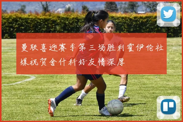曼联喜迎赛季第三场胜利霍伊伦社媒祝贺舍什科好友情深厚
