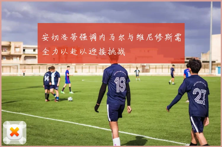 安切洛蒂强调内马尔与维尼修斯需全力以赴以迎接挑战