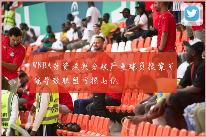 WNBA劳资谈判分歧严重球员提案可能导致联盟亏损七亿