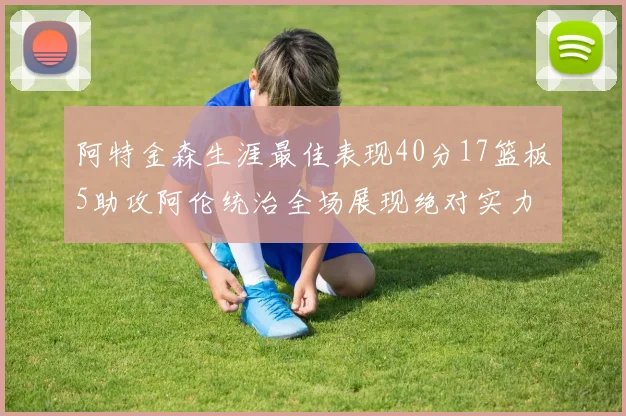 阿特金森生涯最佳表现40分17篮板5助攻阿伦统治全场展现绝对实力