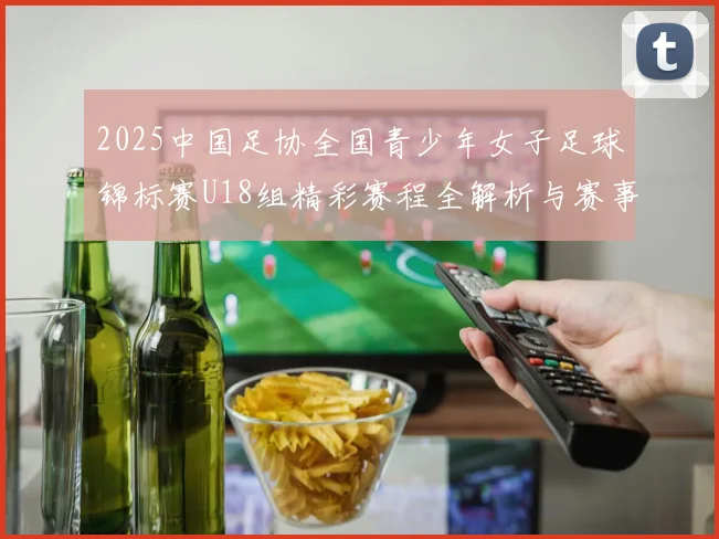 2025中国足协全国青少年女子足球锦标赛U18组精彩赛程全解析与赛事亮点展望