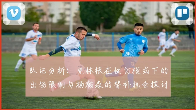 队记分析：克林根在快打模式下的出场限制与杨瀚森的替补机会探讨