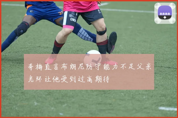 夸梅直言布朗尼防守能力不足父亲光环让他受到过高期待